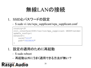 無線LANの接続
1. SSIDとパスワードの設定
– $ sudo vi /etc/wpa_supplicant/wpa_supplicant.conf
1. 設定の適用のために再起動
– $ sudo reboot
– 再起動以外にうまく適用できる方法が無い？
20
country=JP
ctrl_interface=DIR=/var/run/wpa_supplicant GROUP=netdev
update_config=1
network={
ssid=”SSID"
psk=”PASSWORD"
}
 