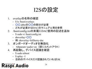 I2Sの設定
1. overlayの名称の確認
– $ ls /boot/overlays
– ○○.dtboの○○の部分が必要
– どれが必要かはDACのマニュアル等を参照
2. /boot/config.txtの末尾にDAC使用の記述を追加
– $ sudo vi /boot/config.txt
– dtoverlay=○○
– 例：dtoverlay=hifiberry-dac
3. オンボードオーディオを無効化
– #dtparam=audio=on （頭にコメントアウト）
4. 再起動し、デバイス認識を確認
– $ sudo reboot
– $ aplay –l
– 目的のデバイスだけ認識されていればOK
24
 