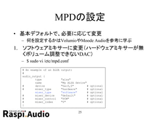 MPDの設定
• 基本デフォルトで、必要に応じて変更
– 何を設定するかはVolumioやMoode Audioを参考に学ぶ
1. ソフトウェアミキサーに変更（ハードウェアミキサーが無
くボリューム調整できないDAC）
– $ sudo vi /etc/mpd.conf
25
# An example of an ALSA output:
#
audio_output {
type "alsa"
name "My ALSA Device"
# device "hw:0,0" # optional
# mixer_type "hardware" # optional
mixer_type "software" # optional
# mixer_device "default" # optional
# mixer_control "PCM" # optional
# mixer_index "0" # optional
}
 