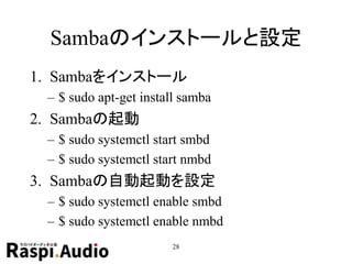Sambaのインストールと設定
1. Sambaをインストール
– $ sudo apt-get install samba
2. Sambaの起動
– $ sudo systemctl start smbd
– $ sudo systemctl start nmbd
3. Sambaの自動起動を設定
– $ sudo systemctl enable smbd
– $ sudo systemctl enable nmbd
28
 