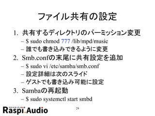 ファイル共有の設定
1. 共有するディレクトリのパーミッション変更
– $ sudo chmod 777 /lib/mpd/music
– 誰でも書き込みできるように変更
2. Smb.confの末尾に共有設定を追加
– $ sudo vi /etc/samba/smb.conf
– 設定詳細は次のスライド
– ゲストでも書き込み可能に設定
3. Sambaの再起動
– $ sudo systemctl start smbd
29
 