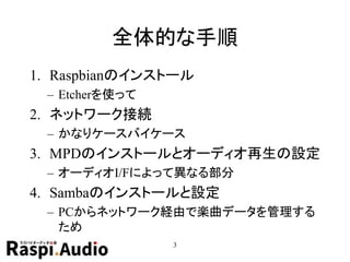 全体的な手順
1. Raspbianのインストール
– Etcherを使って
2. ネットワーク接続
– かなりケースバイケース
3. MPDのインストールとオーディオ再生の設定
– オーディオI/Fによって異なる部分
4. Sambaのインストールと設定
– PCからネットワーク経由で楽曲データを管理する
ため
3
 