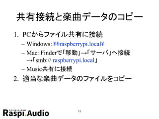 共有接続と楽曲データのコピー
1. PCからファイル共有に接続
– Windows：¥¥raspberrypi.local¥
– Mac：Finderで「移動」→「サーバ」へ接続
→「smb:// raspberrypi.local」
– Music共有に接続
2. 適当な楽曲データのファイルをコピー
31
 
