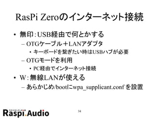 RasPi Zeroのインターネット接続
• 無印：USB経由で何とかする
– OTGケーブル＋LANアダプタ
• キーボードを繋ぎたい時はUSBハブが必要
– OTGモードを利用
• PC経由でインターネット接続
• W：無線LANが使える
– あらかじめ/bootにwpa_supplicant.conf を設置
34
 