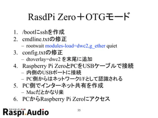 RasdPi Zero＋OTGモード
1. /bootにsshを作成
2. cmdline.txtの修正
– rootwait modules-load=dwc2,g_ether quiet
3. config.txtの修正
– dtoverlay=dwc2 を末尾に追加
4. Raspberry Pi ZeroとPCをUSBケーブルで接続
– 内側のUSBポートに接続
– PC側からはネットワークI/Fとして認識される
5. PC側でインターネット共有を作成
– Macだとかなり楽
6. PCからRaspberry Pi Zeroにアクセス
35
 