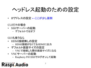 ヘッドレス起動のための設定
• IPアドレスの設定 ←ここが少し面倒
CLIだけの場合
• SSHサーバーの起動
– デフォルトではオフ
GUIも使うなら
• HDMI接続無しの設定
– HDMI接続がなくてもHDMIに出力
• デフォルト画面サイズの設定
– VNCで接続した際の画面サイズになる
• VNCサーバーの起動
– Raspberry PiにSSHでログオンして起動
7
 