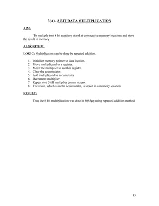 3(A). 8 BIT DATA MULTIPLICATION
AIM:
To multiply two 8 bit numbers stored at consecutive memory locations and store
the result in memory.
ALGORITHM:
LOGIC: Multiplication can be done by repeated addition.
1. Initialize memory pointer to data location.
2. Move multiplicand to a register.
3. Move the multiplier to another register.
4. Clear the accumulator.
5. Add multiplicand to accumulator
6. Decrement multiplier
7. Repeat step 5 till multiplier comes to zero.
8. The result, which is in the accumulator, is stored in a memory location.
RESULT:
Thus the 8-bit multiplication was done in 8085µp using repeated addition method.
13
 