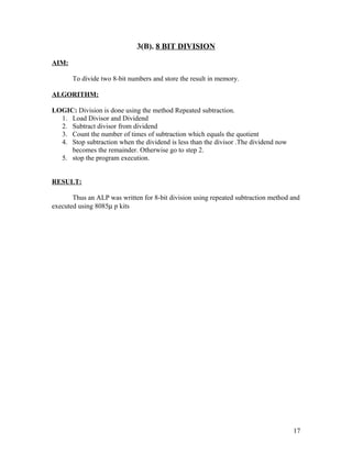 3(B). 8 BIT DIVISION
AIM:
To divide two 8-bit numbers and store the result in memory.
ALGORITHM:
LOGIC: Division is done using the method Repeated subtraction.
1. Load Divisor and Dividend
2. Subtract divisor from dividend
3. Count the number of times of subtraction which equals the quotient
4. Stop subtraction when the dividend is less than the divisor .The dividend now
becomes the remainder. Otherwise go to step 2.
5. stop the program execution.
RESULT:
Thus an ALP was written for 8-bit division using repeated subtraction method and
executed using 8085µ p kits
17
 