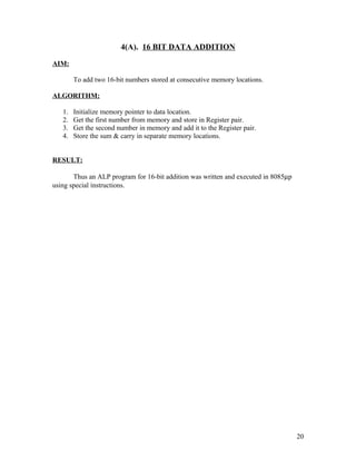 4(A). 16 BIT DATA ADDITION
AIM:
To add two 16-bit numbers stored at consecutive memory locations.
ALGORITHM:
1. Initialize memory pointer to data location.
2. Get the first number from memory and store in Register pair.
3. Get the second number in memory and add it to the Register pair.
4. Store the sum & carry in separate memory locations.
RESULT:
Thus an ALP program for 16-bit addition was written and executed in 8085µp
using special instructions.
20
 