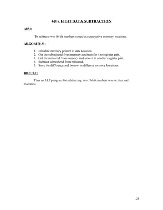 4(B). 16 BIT DATA SUBTRACTION
AIM:
To subtract two 16-bit numbers stored at consecutive memory locations.
ALGORITHM:
1. Initialize memory pointer to data location.
2. Get the subtrahend from memory and transfer it to register pair.
3. Get the minuend from memory and store it in another register pair.
4. Subtract subtrahend from minuend.
5. Store the difference and borrow in different memory locations.
RESULT:
Thus an ALP program for subtracting two 16-bit numbers was written and
executed.
23
 