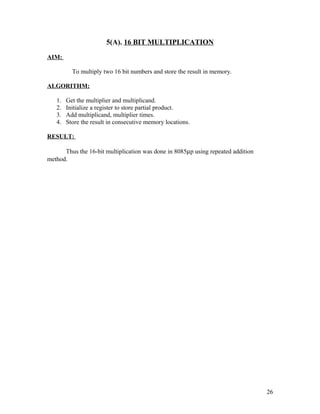 5(A). 16 BIT MULTIPLICATION
AIM:
To multiply two 16 bit numbers and store the result in memory.
ALGORITHM:
1. Get the multiplier and multiplicand.
2. Initialize a register to store partial product.
3. Add multiplicand, multiplier times.
4. Store the result in consecutive memory locations.
RESULT:
Thus the 16-bit multiplication was done in 8085µp using repeated addition
method.
26
 
