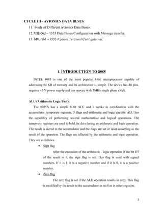 CYCLE III - AVIONICS DATA BUSES
11. Study of Different Avionics Data Buses.
12.MIL-Std – 1553 Data Buses Configuration with Message transfer.
13. MIL-Std – 1553 Remote Terminal Configuration.
1. INTRODUCTION TO 8085
INTEL 8085 is one of the most popular 8-bit microprocessor capable of
addressing 64 KB of memory and its architecture is simple. The device has 40 pins,
requires +5 V power supply and can operate with 3MHz single phase clock.
ALU (Arithmetic Logic Unit):
The 8085A has a simple 8-bit ALU and it works in coordination with the
accumulator, temporary registers, 5 flags and arithmetic and logic circuits. ALU has
the capability of performing several mathematical and logical operations. The
temporary registers are used to hold the data during an arithmetic and logic operation.
The result is stored in the accumulator and the flags are set or reset according to the
result of the operation. The flags are affected by the arithmetic and logic operation.
They are as follows:
• Sign flag
After the execution of the arithmetic - logic operation if the bit D7
of the result is 1, the sign flag is set. This flag is used with signed
numbers. If it is 1, it is a negative number and if it is 0, it is a positive
number.
• Zero flag
The zero flag is set if the ALU operation results in zero. This flag
is modified by the result in the accumulator as well as in other registers.
3
 