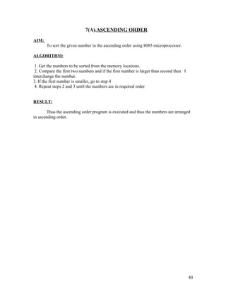 7(A).ASCENDING ORDER
AIM:
To sort the given number in the ascending order using 8085 microprocessor.
ALGORITHM:
1. Get the numbers to be sorted from the memory locations.
2. Compare the first two numbers and if the first number is larger than second then I
interchange the number.
3. If the first number is smaller, go to step 4
4. Repeat steps 2 and 3 until the numbers are in required order
RESULT:
Thus the ascending order program is executed and thus the numbers are arranged
in ascending order.
40
 
