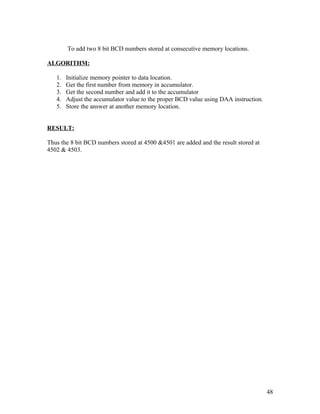 To add two 8 bit BCD numbers stored at consecutive memory locations.
ALGORITHM:
1. Initialize memory pointer to data location.
2. Get the first number from memory in accumulator.
3. Get the second number and add it to the accumulator
4. Adjust the accumulator value to the proper BCD value using DAA instruction.
5. Store the answer at another memory location.
RESULT:
Thus the 8 bit BCD numbers stored at 4500 &4501 are added and the result stored at
4502 & 4503.
48
 