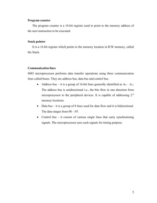 Program counter
The program counter is a 16-bit register used to point to the memory address of
the next instruction to be executed.
Stack pointer
It is a 16-bit register which points to the memory location in R/W memory, called
the Stack.
Communication lines
8085 microprocessor performs data transfer operations using three communication
lines called buses. They are address bus, data bus and control bus.
• Address bus – it is a group of 16-bit lines generally identified as A0 – A15.
The address bus is unidirectional i.e., the bits flow in one direction from
microprocessor to the peripheral devices. It is capable of addressing 216
memory locations.
• Data bus – it is a group of 8 lines used for data flow and it is bidirectional.
The data ranges from 00 – FF.
• Control bus – it consist of various single lines that carry synchronizing
signals. The microprocessor uses such signals for timing purpose.
5
 