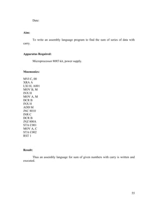 Date:
Aim:
To write an assembly language program to find the sum of series of data with
carry.
Apparatus Required:
Microprocessor 8085 kit, power supply.
Mnemonics:
MVI C, 00
XRA A
LXI H, A001
MOV B, M
INX H
MOV A, M
DCR B
INX H
ADD M
JNC 8010
INR C
DCR B
JNZ 800A
STA C001
MOV A, C
STA C002
RST 1
Result:
Thus an assembly language for sum of given numbers with carry is written and
executed.
55
 