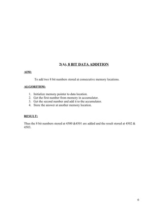 2(A). 8 BIT DATA ADDITION
AIM:
To add two 8 bit numbers stored at consecutive memory locations.
ALGORITHM:
1. Initialize memory pointer to data location.
2. Get the first number from memory in accumulator.
3. Get the second number and add it to the accumulator.
4. Store the answer at another memory location.
RESULT:
Thus the 8 bit numbers stored at 4500 &4501 are added and the result stored at 4502 &
4503.
6
 