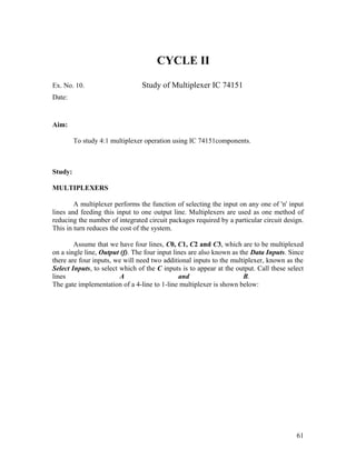 CYCLE II
Ex. No. 10. Study of Multiplexer IC 74151
Date:
Aim:
To study 4:1 multiplexer operation using IC 74151components.
Study:
MULTIPLEXERS
A multiplexer performs the function of selecting the input on any one of 'n' input
lines and feeding this input to one output line. Multiplexers are used as one method of
reducing the number of integrated circuit packages required by a particular circuit design.
This in turn reduces the cost of the system.
Assume that we have four lines, C0, C1, C2 and C3, which are to be multiplexed
on a single line, Output (f). The four input lines are also known as the Data Inputs. Since
there are four inputs, we will need two additional inputs to the multiplexer, known as the
Select Inputs, to select which of the C inputs is to appear at the output. Call these select
lines A and B.
The gate implementation of a 4-line to 1-line multiplexer is shown below:
61
 