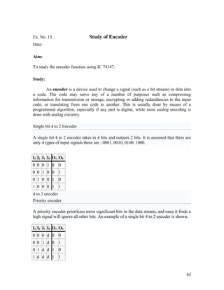 Ex. No. 13. Study of Encoder
Date:
Aim:
To study the encoder function using IC 74147.
Study:
An encoder is a device used to change a signal (such as a bit stream) or data into
a code. The code may serve any of a number of purposes such as compressing
information for transmission or storage, encrypting or adding redundancies to the input
code, or translating from one code to another. This is usually done by means of a
programmed algorithm, especially if any part is digital, while most analog encoding is
done with analog circuitry.
Single bit 4 to 2 Encoder
A single bit 4 to 2 encoder takes in 4 bits and outputs 2 bits. It is assumed that there are
only 4 types of input signals these are : 0001, 0010, 0100, 1000.
I3 I2 I1 I0 O1 O0
0 0 0 1 0 0
0 0 1 0 0 1
0 1 0 0 1 0
1 0 0 0 1 1
4 to 2 encoder
Priority encoder
A priority encoder prioritizes more significant bits in the data stream, and once it finds a
high signal will ignore all other bits. An example of a single bit 4 to 2 encoder is shown.
I3 I2 I1 I0 O1 O0
0 0 0 d 0 0
0 0 1 d 0 1
0 1 d d 1 0
1 d d d 1 1
65
 