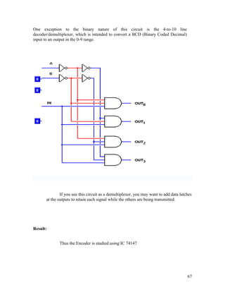 One exception to the binary nature of this circuit is the 4-to-10 line
decoder/demultiplexer, which is intended to convert a BCD (Binary Coded Decimal)
input to an output in the 0-9 range.
If you use this circuit as a demultiplexer, you may want to add data latches
at the outputs to retain each signal while the others are being transmitted.
Result:
Thus the Encoder is studied using IC 74147
67
 
