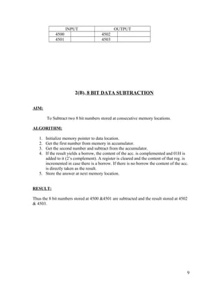 INPUT OUTPUT
4500 4502
4501 4503
2(B). 8 BIT DATA SUBTRACTION
AIM:
To Subtract two 8 bit numbers stored at consecutive memory locations.
ALGORITHM:
1. Initialize memory pointer to data location.
2. Get the first number from memory in accumulator.
3. Get the second number and subtract from the accumulator.
4. If the result yields a borrow, the content of the acc. is complemented and 01H is
added to it (2’s complement). A register is cleared and the content of that reg. is
incremented in case there is a borrow. If there is no borrow the content of the acc.
is directly taken as the result.
5. Store the answer at next memory location.
RESULT:
Thus the 8 bit numbers stored at 4500 &4501 are subtracted and the result stored at 4502
& 4503.
9
 