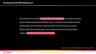 copyright Scompler GmbH (alle Rechte vorbehalten) 8Freitag, 13. April 2018
Es kommt auf die Marke an!
Eine Marke kann als die Summe aller Vorstellungen verstanden werden,
die ein Markenname (Brand Name) oder ein Markenzeichen (Brand Mark)
bei Kunden hervorruft bzw. beim Kunden hervorrufen soll, um die
Waren oder Dienstleistungen eines Unternehmens von denjenigen
anderer Unternehmen zu unterscheiden.
Quelle: https://wirtschaftslexikon.gabler.de/definition/marke-36974
 