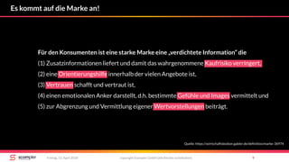 copyright Scompler GmbH (alle Rechte vorbehalten) 9Freitag, 13. April 2018
Es kommt auf die Marke an!
Für den Konsumenten ist eine starke Marke eine „verdichtete Information“ die
(1) Zusatzinformationen liefert und damit das wahrgenommene Kaufrisiko verringert,
(2) eine Orientierungshilfe innerhalb der vielen Angebote ist,
(3) Vertrauen schafft und vertraut ist,
(4) einen emotionalen Anker darstellt, d.h. bestimmte Gefühle und Images vermittelt und
(5) zur Abgrenzung und Vermittlung eigener Wertvorstellungen beiträgt.
Quelle: https://wirtschaftslexikon.gabler.de/definition/marke-36974
 