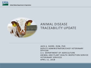 ANIMAL DISEASE
TRACEABILITY UPDATE
JACK A. SHERE, DVM, P hD
DEPUTY ADMINISTRATOR/CHIEF VETERINARY
OFFICER
U.S. DEPARTMENT OF AGRICULTURE
ANIMAL AND PLANT HEALTH INSPECTION SERVICE
VETERINARY SERVICES
APRIL 11, 2018
 