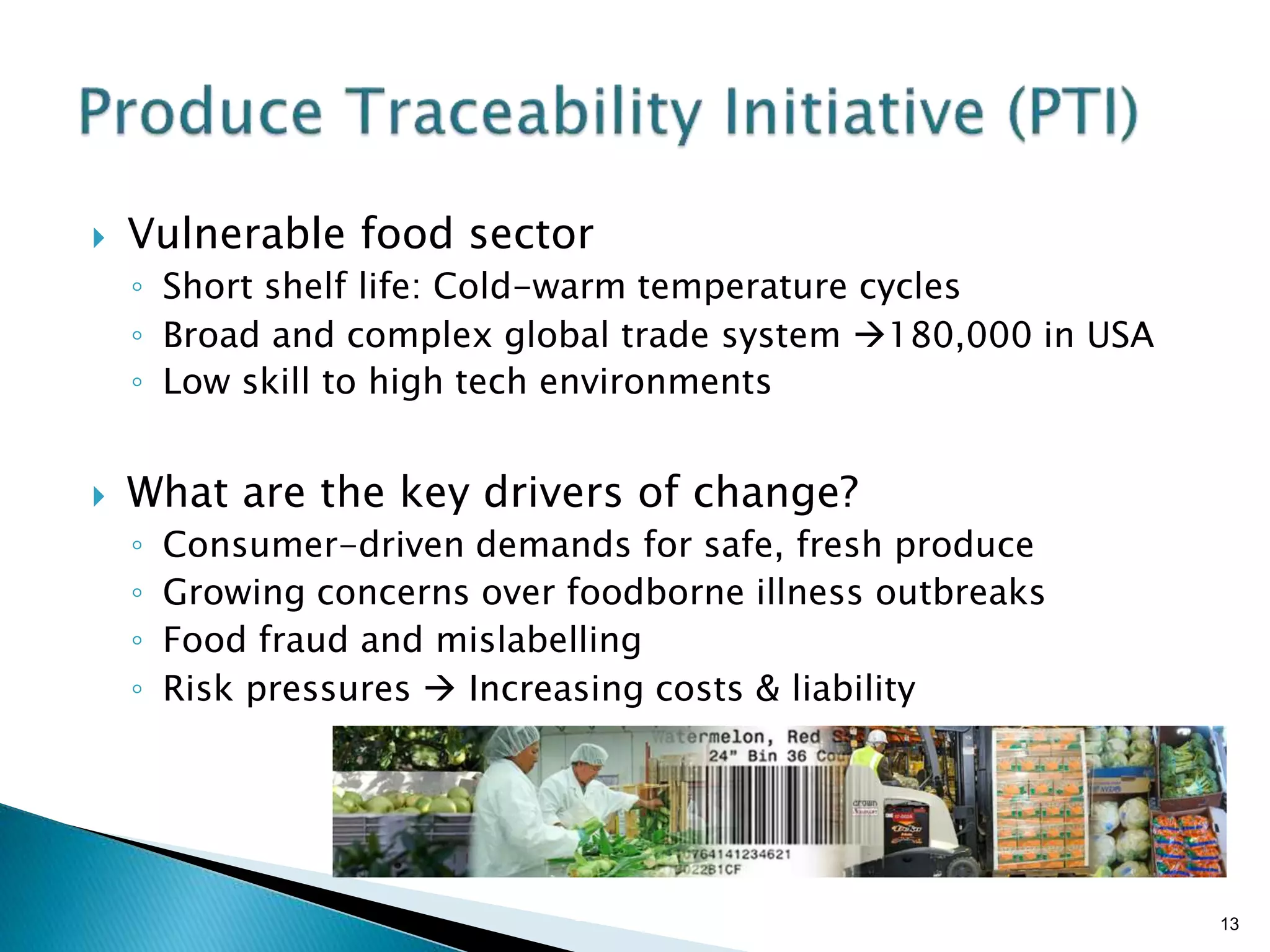 Brian Sterling
 Vulnerable food sector
◦ Short shelf life: Cold-warm temperature cycles
◦ Broad and complex global trade system 180,000 in USA
◦ Low skill to high tech environments
 What are the key drivers of change?
◦ Consumer-driven demands for safe, fresh produce
◦ Growing concerns over foodborne illness outbreaks
◦ Food fraud and mislabelling
◦ Risk pressures  Increasing costs & liability
13
 