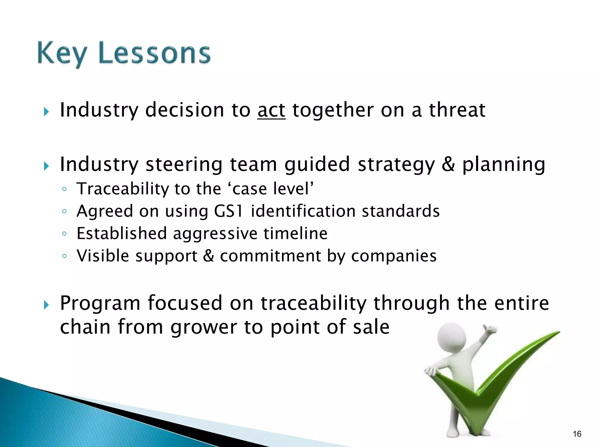 Brian Sterling
 Industry decision to act together on a threat
 Industry steering team guided strategy & planning
◦ Traceability to the ‘case level’
◦ Agreed on using GS1 identification standards
◦ Established aggressive timeline
◦ Visible support & commitment by companies
 Program focused on traceability through the entire
chain from grower to point of sale
16
 