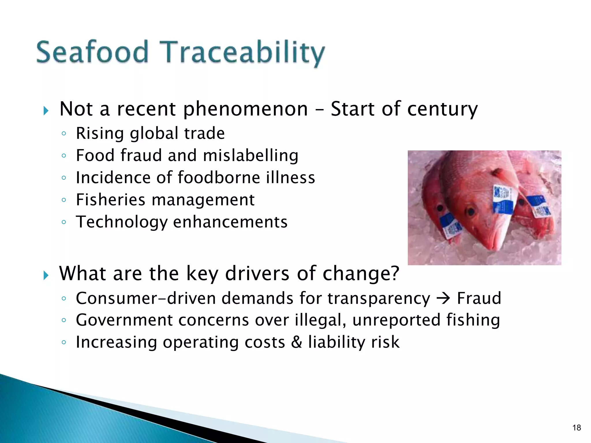 Brian Sterling
 Not a recent phenomenon – Start of century
◦ Rising global trade
◦ Food fraud and mislabelling
◦ Incidence of foodborne illness
◦ Fisheries management
◦ Technology enhancements
 What are the key drivers of change?
◦ Consumer-driven demands for transparency  Fraud
◦ Government concerns over illegal, unreported fishing
◦ Increasing operating costs & liability risk
18
 