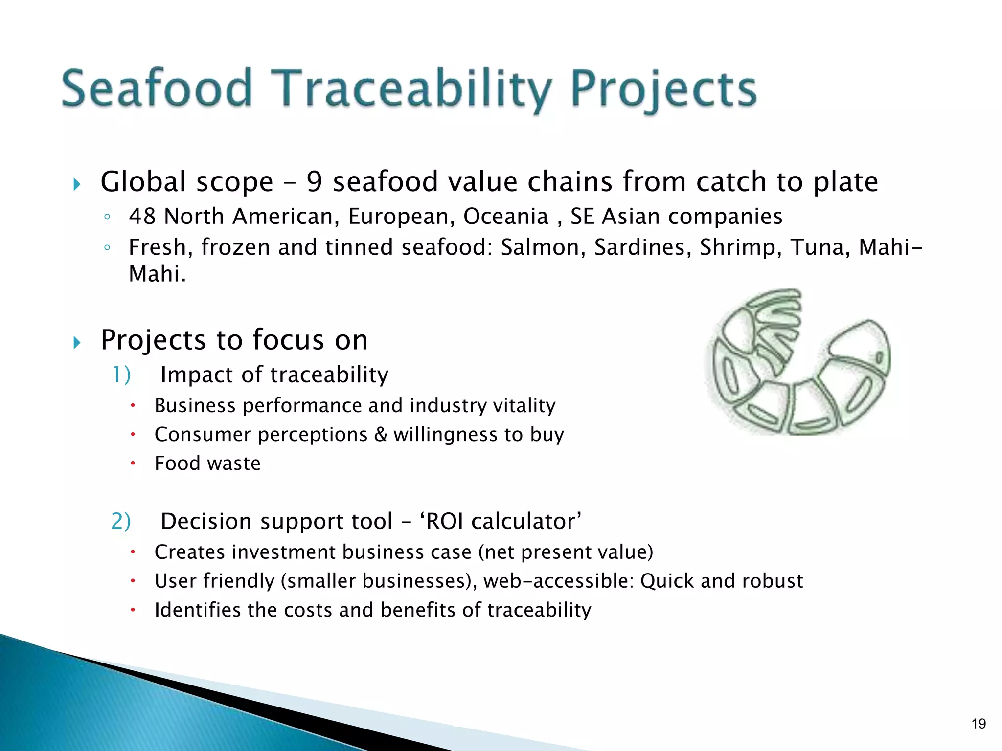 Brian Sterling
 Global scope – 9 seafood value chains from catch to plate
◦ 48 North American, European, Oceania , SE Asian companies
◦ Fresh, frozen and tinned seafood: Salmon, Sardines, Shrimp, Tuna, Mahi-
Mahi.
 Projects to focus on
1) Impact of traceability
 Business performance and industry vitality
 Consumer perceptions & willingness to buy
 Food waste
2) Decision support tool – ‘ROI calculator’
 Creates investment business case (net present value)
 User friendly (smaller businesses), web-accessible: Quick and robust
 Identifies the costs and benefits of traceability
19
 