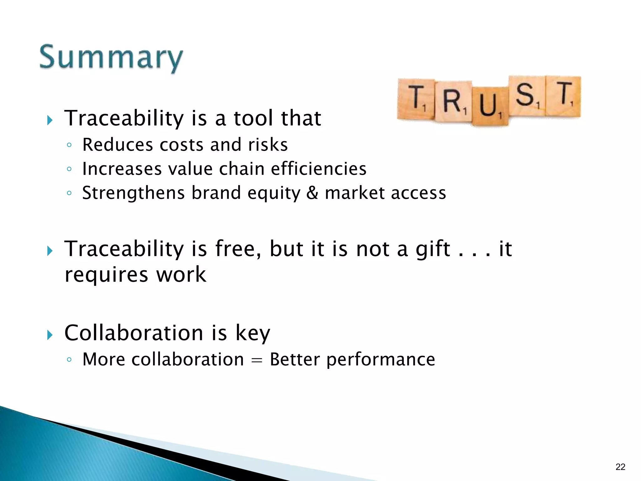 Brian Sterling
 Traceability is a tool that
◦ Reduces costs and risks
◦ Increases value chain efficiencies
◦ Strengthens brand equity & market access
 Traceability is free, but it is not a gift . . . it
requires work
 Collaboration is key
◦ More collaboration = Better performance
22
 