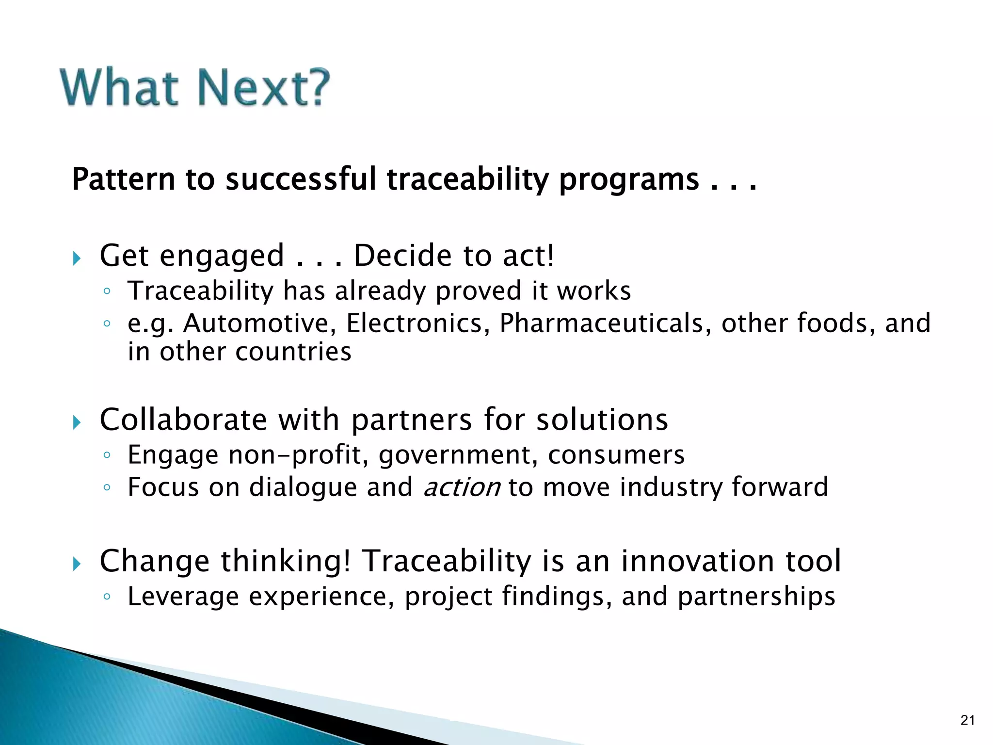 Brian Sterling
Pattern to successful traceability programs . . .
 Get engaged . . . Decide to act!
◦ Traceability has already proved it works
◦ e.g. Automotive, Electronics, Pharmaceuticals, other foods, and
in other countries
 Collaborate with partners for solutions
◦ Engage non-profit, government, consumers
◦ Focus on dialogue and action to move industry forward
 Change thinking! Traceability is an innovation tool
◦ Leverage experience, project findings, and partnerships
21
 