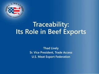 Traceability:
Its Role in Beef Exports
Thad Lively
Sr. Vice President, Trade Access
U.S. Meat Export Federation
 