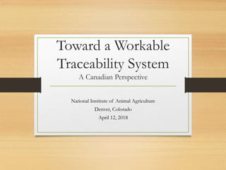 Toward a Workable
Traceability System
A Canadian Perspective
National Institute of Animal Agriculture
Denver, Colorado
April 12, 2018
 