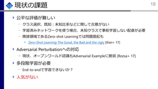 現状の課題
公平な評価が難しい
クラス選択、既知：未知比率などに関して合意がない
学習済みネットワークを使う場合、未知クラスで事前学習しない配慮が必要
隣接領域であるZero-shot Learningでは問題提起も
Zero-Shot Learning-The Good, the Bad and the Ugly [Xian+ 17]
Adversarial Perturbationへの対応
現状、オープンワールド認識もAdversarial Exampleに脆弱 [Rozsa+ 17]
多段階学習が必要
End-to-endで学習できないか？
人気がない
19
 