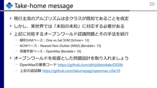 Take-home message
現行主流のアルゴリズムは全クラスが既知であることを仮定
しかし、実世界では「未知の未知」に対応する必要がある
上記に対処するオープンワールド認識問題とその手法を紹介
線形SVMベース：One-vs-Set SVM [Schirer+ 12]
NCMベース：Nearest Non-Outlier (NNO) [Bendale+ 15]
深層学習ベース：OpenMax [Bendale+ 16]
オープンワールドを前提とした問題設計を取り入れましょう
OpenMaxの著者コード https://github.com/abhijitbendale/OSDN
上記の追試験 https://github.com/takumayagi/openmax-cifar10
20
 