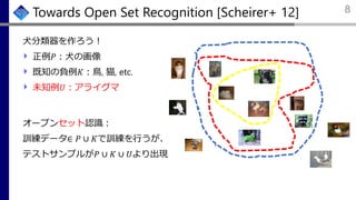 Towards Open Set Recognition [Scheirer+ 12]
犬分類器を作ろう！
正例𝑃：犬の画像
既知の負例𝐾：鳥, 猫, etc.
未知例𝑈：アライグマ
8
オープンセット認識：
訓練データ∈ 𝑃 ∪ 𝐾で訓練を行うが、
テストサンプルが𝑃 ∪ 𝐾 ∪ 𝑈より出現
 