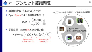 学習目標：Open Set Riskの最小化:
argmin 𝑓∈ℋ 𝑅 𝑂 𝑓 + 𝜆 𝜏 𝑅 𝜖 𝑓 ෠𝑉 ∪ ෡𝐾
オープンセット認識問題
認識関数𝑓 𝑥 (>0なら正と予測)
Open Space Risk：空領域の相対比
𝑅 𝑂 𝑓 =
‫׬‬𝑂
𝑓 𝑥 𝑑𝑥
‫׬‬𝑆 𝑂
𝑓 𝑥 𝑑𝑥
9
𝑆 𝑂: 𝑓 𝑥 > 0または訓練サンプルを含む超球
𝑂: 𝑓 𝑥 > 0かつ
サンプルから遠い空間
既知クラスの
経験リスク
𝑓 𝑥 > 0
「未知の未知」
に対するリスク
 