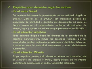  Requisitos para denunciar según los sectores
 - En el sector Salud
   Se requiere únicamente la presentación de una solicitud dirigida al
   Director General de la DIGESA con indicación precisa del
   documento de identidad y domicilio del denunciante, así como los
   hechos contrarios al ordenamiento sanitario, circunstancias de
   tiempo, lugar y aporte de evidencias que permitan sus verificación.
  - En el subsector Industrias
   Toda denuncia dirigida hacia los titulares de la actividad de la
   industria manufacturera, incluso las denuncias recibidas por las
   autoridades locales, regionales, provinciales o distritales, deben ser
   tramitadas ante la autoridad competente y estar debidamente
   sustentadas.
  - En el subsector Minería
   Exige requisitos previos, toda denuncia deberá ser tramitada ante
   el Ministerio de Energía y Minas, acompañadas de un informe
   sustentatorio suscritos por un auditor ambiental colegiado.
 