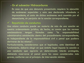 - En el subsector Hidrocarburos
    En caso de que una denuncia presentada requiera la ejecución
    de exámenes especiales y esta sea declarada infundada o
    improcedente, el costo de dichos exámenes será asumido por el
    denunciante, sin perjuicio de la sanción correspondiente.
 Repetición de conductas
Una misma conducta puede ser materia de más de una sanción en
nuestro ordenamiento jurídico; de hecho, es común que las normas
sancionadoras tengan fórmulas como “la responsabilidad
administrativa establecida dentro del procedimiento correspondiente,
es independiente de la responsabilidad civil o penal que pudiera
derivarse de los mismos”.
Particularmente, consideramos que el legislador, ante identidad de
fundamento, debería elegir en que ámbito legal impone la sanción a
una conducta que agravia un determinado interés protegido,
debiendo reservarse el penal para los casos considerados más
graves, conforme con el principio de intervención mínima.
 