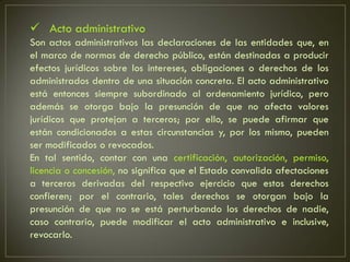  Acto administrativo
Son actos administrativos las declaraciones de las entidades que, en
el marco de normas de derecho público, están destinadas a producir
efectos jurídicos sobre los intereses, obligaciones o derechos de los
administrados dentro de una situación concreta. El acto administrativo
está entonces siempre subordinado al ordenamiento jurídico, pero
además se otorga bajo la presunción de que no afecta valores
jurídicos que protejan a terceros; por ello, se puede afirmar que
están condicionados a estas circunstancias y, por los mismo, pueden
ser modificados o revocados.
En tal sentido, contar con una certificación, autorización, permiso,
licencia o concesión, no significa que el Estado convalida afectaciones
a terceros derivadas del respectivo ejercicio que estos derechos
confieren; por el contrario, tales derechos se otorgan bajo la
presunción de que no se está perturbando los derechos de nadie,
caso contrario, puede modificar el acto administrativo e inclusive,
revocarlo.
 