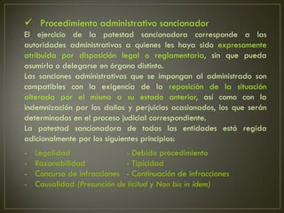  Procedimiento administrativo sancionador
El ejercicio de la potestad sancionadora corresponde a las
autoridades administrativas a quienes les haya sido expresamente
atribuida por disposición legal o reglamentaria, sin que pueda
asumirla o delegarse en órgano distinto.
Las sanciones administrativas que se impongan al administrado son
compatibles con la exigencia de la reposición de la situación
alterada por el mismo a su estado anterior, así como con la
indemnización por los daños y perjuicios ocasionados, los que serán
determinados en el proceso judicial correspondiente.
La potestad sancionadora de todas las entidades está regida
adicionalmente por los siguientes principios:
-   Legalidad                - Debido procedimiento
-   Razonabilidad            - Tipicidad
-   Concurso de infracciones - Continuación de infracciones
-   Causalidad (Presunción de licitud y Non bis in ídem)
 