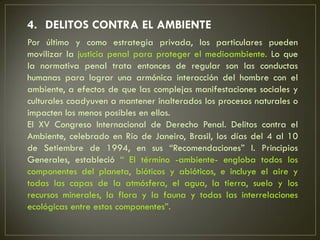 4. DELITOS CONTRA EL AMBIENTE
Por último y como estrategia privada, los particulares pueden
movilizar la justicia penal para proteger el medioambiente. Lo que
la normativa penal trata entonces de regular son las conductas
humanas para lograr una armónica interacción del hombre con el
ambiente, a efectos de que las complejas manifestaciones sociales y
culturales coadyuven a mantener inalterados los procesos naturales o
impacten los menos posibles en ellos.
El XV Congreso Internacional de Derecho Penal. Delitos contra el
Ambiente, celebrado en Río de Janeiro, Brasil, los días del 4 al 10
de Setiembre de 1994, en sus “Recomendaciones” I. Principios
Generales, estableció “ El término -ambiente- engloba todos los
componentes del planeta, bióticos y abióticos, e incluye el aire y
todas las capas de la atmósfera, el agua, la tierra, suelo y los
recursos minerales, la flora y la fauna y todas las interrelaciones
ecológicas entre estos componentes”.
 