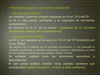 Medidas cautelares en materia ambiental
- Antes de la Ley 29263
Las Medidas Cautelares estaban reguladas en el art. 314 del CP:
La M. C. solo estaba restringida a la suspensión de actividades
contaminantes.
Se introduce la M. C. de no innovar (suspensión de la actividad
contaminante, clausura de establecimientos)
- Después de la Ley 29263
Las M. C. son reguladas en el nuevo art. 314-C del CP introducido por
la Ley 29263:
“Sin perjuicio de lo ordenado por la autoridad administrativa, el Juez dispondrá la
suspensión inmediata de la actividad contaminante, extractiva o depredatoria, así como
las otras medidas cautelares que correspondan.” (Primer Párrafo)
Se extiende además para las actividades extractivas o
depredatorias.
El Juez puede ordenar también “otras medidas cautelares que
correspondan (medida innovativa - revertir el daño ambiental).
 