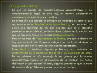 Ley penal en blanco
• Se usa el sentido de complementación administrativa y de
  complementación legal (en otra ley), en materia ambiental se
  maneja mayormente el primer sentido.
• La afectación que genera al principio de legalidad es como el que
  se presenta en la discusión de los tipos abiertos, pero en este caso
  existe una sentencia del TC que exprese que en el derecho
  peruano es soportable el uso de los tipos abiertos en la medida en
  que no hay otra forma de hacerlo (delitos culposos).
• Pero en los caso de Tipos penales en blanco, que son la técnica no
  hay una sentencia del TC que nos diga si se afecta el principio de
  legalidad, son por lo tanto de una manera aceptables.
• Estas técnicas implican algunos problemas, en particular la
  problemática en la aplicación temporal y los problemas de error.
  En los primero lo más aconsejable es guiarse por la norma
  administrativa vigente en el momento de la comisión del hecho
  delictuoso, y con respecto al error, algunos consideran que se trata
  de un error de prohibición y otros de un error de tipo.
 