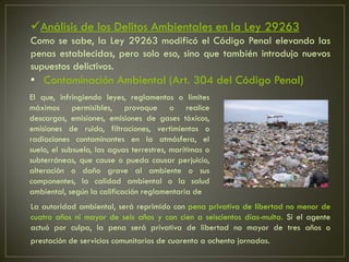 Análisis de los Delitos Ambientales en la Ley 29263
Como se sabe, la Ley 29263 modificó el Código Penal elevando las
penas establecidas, pero solo eso, sino que también introdujo nuevos
supuestos delictivos.
• Contaminación Ambiental (Art. 304 del Código Penal)
El que, infringiendo leyes, reglamentos o límites
máximos permisibles, provoque o realice
descargas, emisiones, emisiones de gases tóxicos,
emisiones de ruido, filtraciones, vertimientos o
radiaciones contaminantes en la atmósfera, el
suelo, el subsuelo, las aguas terrestres, marítimas o
subterráneas, que cause o pueda causar perjuicio,
alteración o daño grave al ambiente o sus
componentes, la calidad ambiental o la salud
ambiental, según la calificación reglamentaria de
La autoridad ambiental, será reprimido con pena privativa de libertad no menor de
cuatro años ni mayor de seis años y con cien a seiscientos días-multa. Si el agente
actuó por culpa, la pena será privativa de libertad no mayor de tres años o
prestación de servicios comunitarios de cuarenta a ochenta jornadas.
 