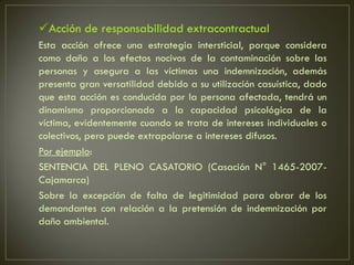 Acción de responsabilidad extracontractual
Esta acción ofrece una estrategia intersticial, porque considera
como daño a los efectos nocivos de la contaminación sobre las
personas y asegura a las víctimas una indemnización, además
presenta gran versatilidad debido a su utilización casuística, dado
que esta acción es conducida por la persona afectada, tendrá un
dinamismo proporcionado a la capacidad psicológica de la
víctima, evidentemente cuando se trata de intereses individuales o
colectivos, pero puede extrapolarse a intereses difusos.
Por ejemplo:
SENTENCIA DEL PLENO CASATORIO (Casación N° 1465-2007-
Cajamarca)
Sobre la excepción de falta de legitimidad para obrar de los
demandantes con relación a la pretensión de indemnización por
daño ambiental.
 