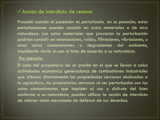 Acción de interdicto de retener
Procede cuando el poseedor es perturbado en su posesión, estas
perturbaciones pueden consistir en actos materiales o de otra
naturaleza. Los actos materiales que provocan la perturbación
podrían consistir en emanaciones, ruidos, filtraciones, vibraciones, u
otros actos contaminantes o degradantes del ambiente,
impidiendo darle un uso al bien de acuerdo a su naturaleza.
 Por ejemplo:
El caso del propietario de un predio en el que se llevan a cabo
actividades económica generadoras de combustiones industriales
que afectan directamente las propiedades cercanas dedicadas a
la agricultura, los propietarios cercanos al ser perturbados con los
actos contaminantes que impiden el uso y disfrute del bien
conforme a su naturaleza, pueden utilizar la acción de interdicto
de retener como mecanismo de defensa de sus derechos.
 